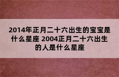 2014年正月二十六出生的宝宝是什么星座 2004正月二十六出生的人是什么星座